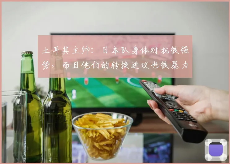 土耳其主帅：日本队身体对抗很强势，而且他们的转换进攻也很暴力