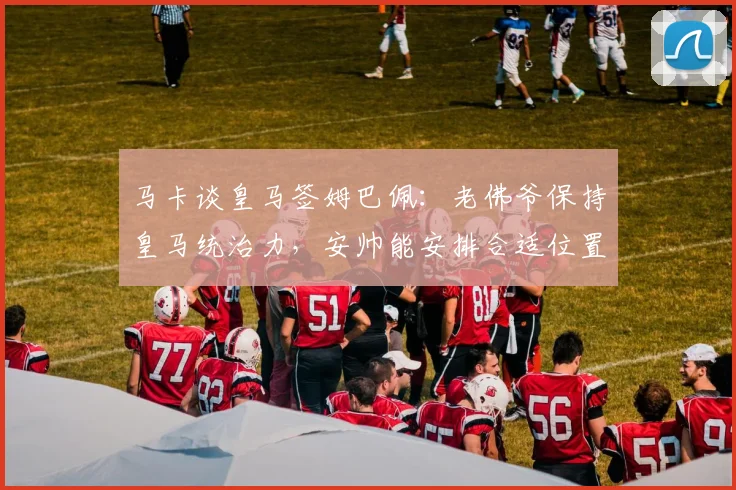 马卡谈皇马签姆巴佩：老佛爷保持皇马统治力，安帅能安排合适位置