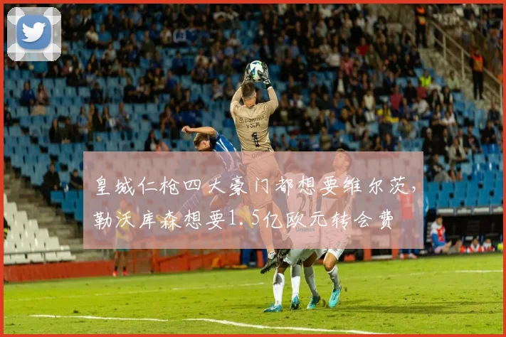 皇城仁枪四大豪门都想要维尔茨，勒沃库森想要1.5亿欧元转会费