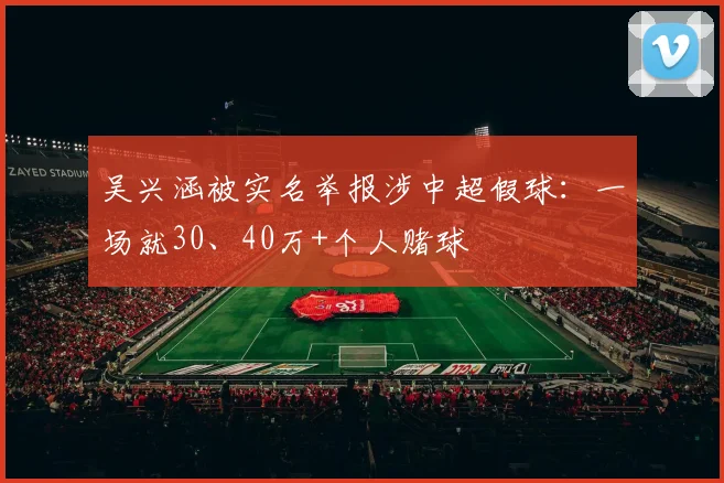 吴兴涵被实名举报涉中超假球：一场就30、40万+个人赌球