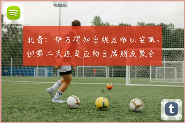 北青：伊万得知出线后难以安眠，但第二天还是应约出席朋友聚会