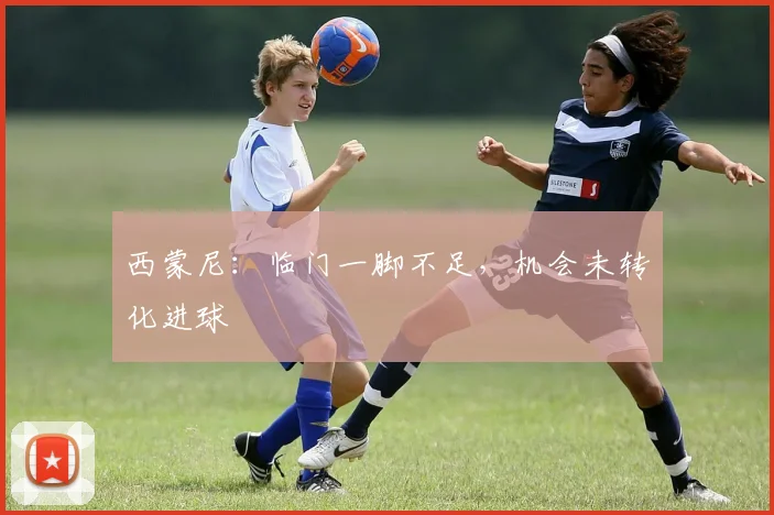 西蒙尼：临门一脚不足，机会未转化进球