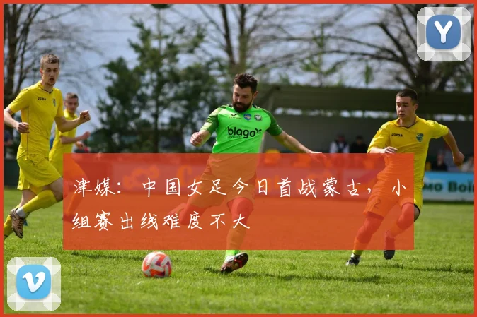 津媒：中国女足今日首战蒙古，小组赛出线难度不大