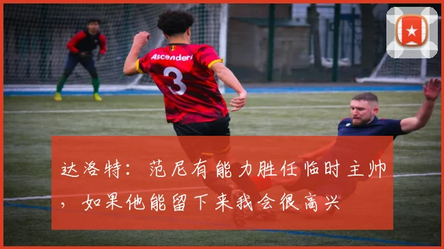 达洛特：范尼有能力胜任临时主帅，如果他能留下来我会很高兴