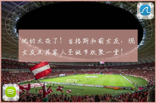玩的太花了！吉格斯和前女友，现女友及其家人圣诞节欢聚一堂！