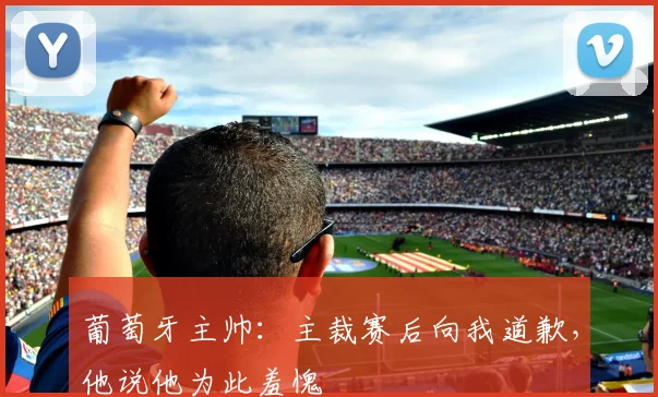 葡萄牙主帅：主裁赛后向我道歉，他说他为此羞愧