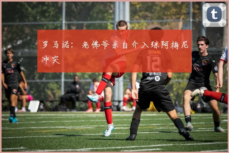 罗马诺：老佛爷亲自介入琼阿梅尼冲突