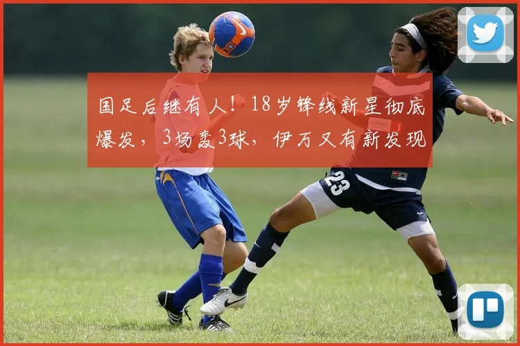 国足后继有人！18岁锋线新星彻底爆发，3场轰3球，伊万又有新发现