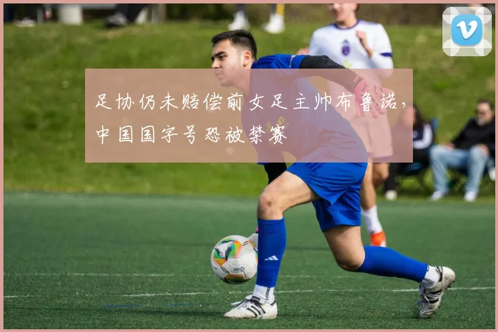 足协仍未赔偿前女足主帅布鲁诺，中国国字号恐被禁赛