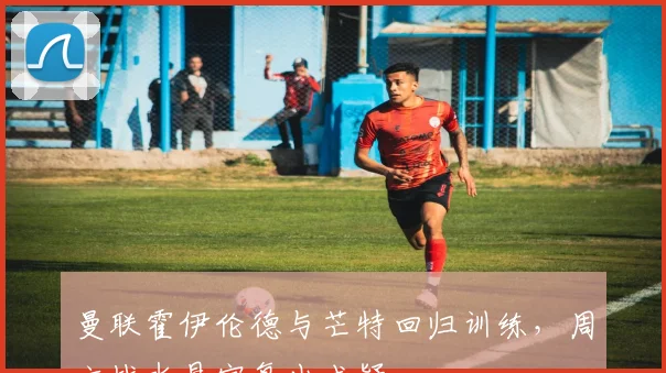 曼联霍伊伦德与芒特回归训练，周六战水晶宫复出成疑