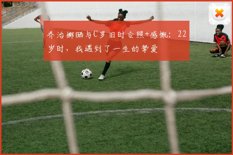 乔治娜晒与C罗旧时合照+感慨：22岁时，我遇到了一生的挚爱