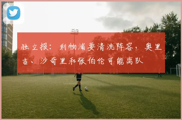 独立报：利物浦要清洗阵容，奥里吉、沙奇里和张伯伦可能离队