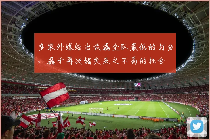 多家外媒给出武磊全队最低的打分，磊子再次错失来之不易的机会