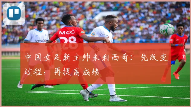 中国女足新主帅米利西奇：先改变过程，再提高成绩
