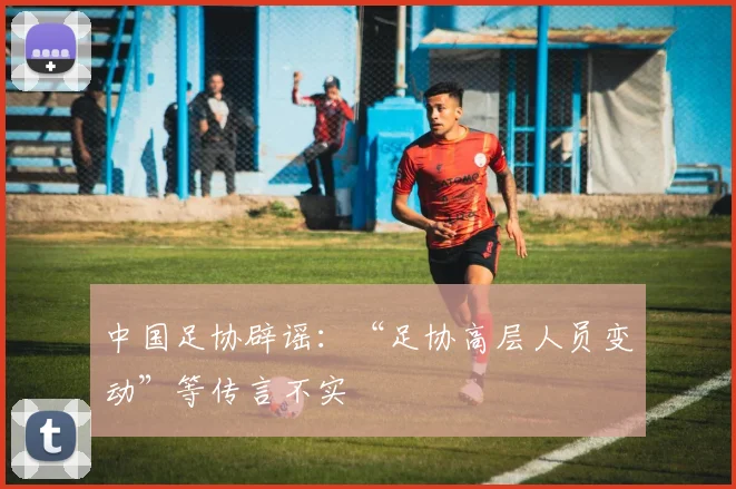 中国足协辟谣：“足协高层人员变动”等传言不实