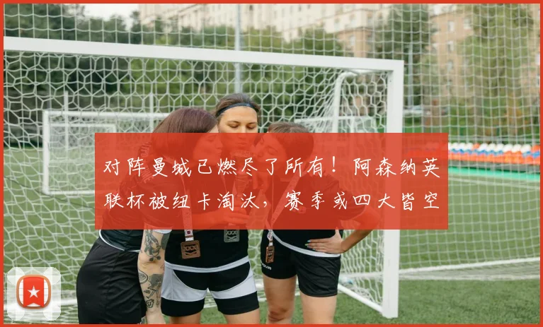 对阵曼城已燃尽了所有！阿森纳英联杯被纽卡淘汰，赛季或四大皆空