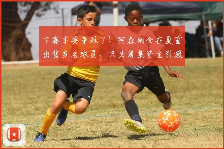 下赛季要争冠了！阿森纳会在夏窗出售多名球员，只为筹集资金引援