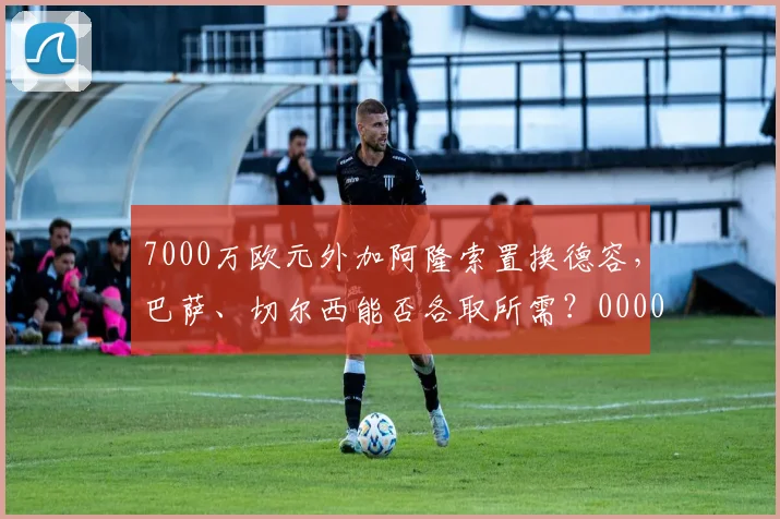 7000万欧元外加阿隆索置换德容，巴萨、切尔西能否各取所需？0000644