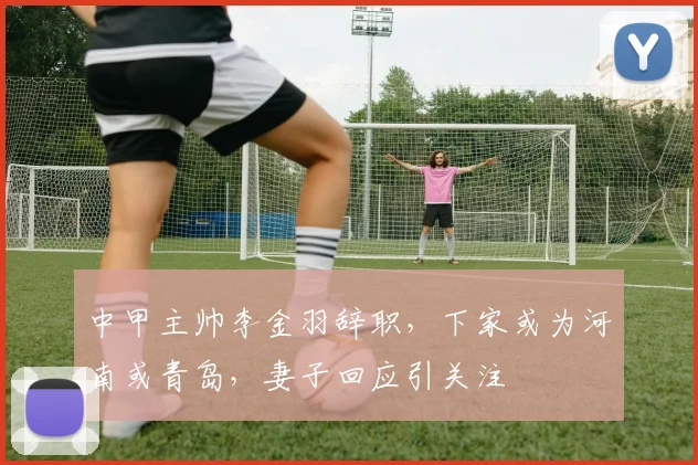 中甲主帅李金羽辞职，下家或为河南或青岛，妻子回应引关注