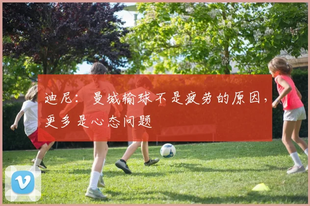 迪尼：曼城输球不是疲劳的原因，更多是心态问题
