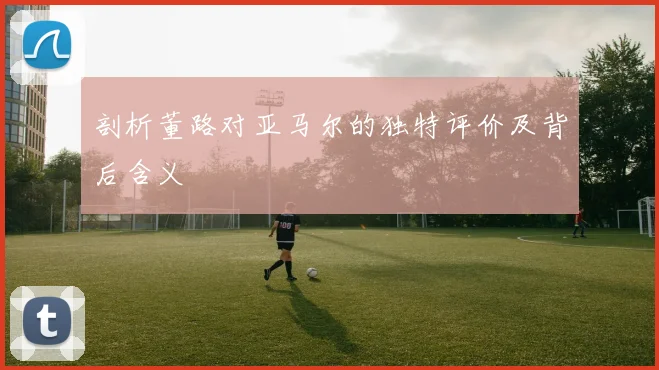 剖析董路对亚马尔的独特评价及背后含义