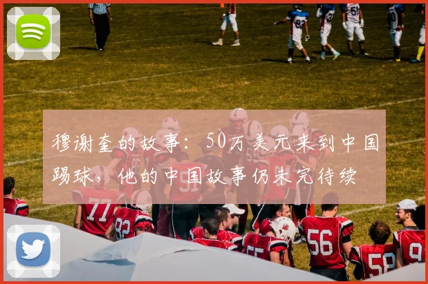 穆谢奎的故事：50万美元来到中国踢球，他的中国故事仍未完待续