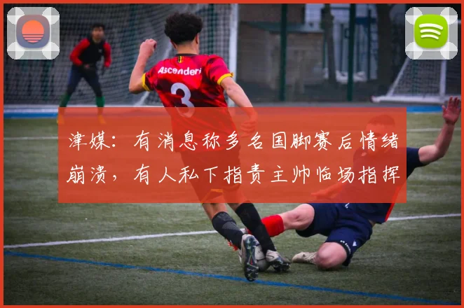 津媒：有消息称多名国脚赛后情绪崩溃，有人私下指责主帅临场指挥