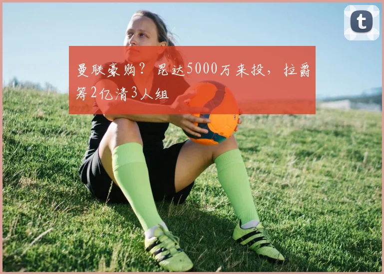 曼联豪购？昆达5000万来投，拉爵筹2亿清3人组