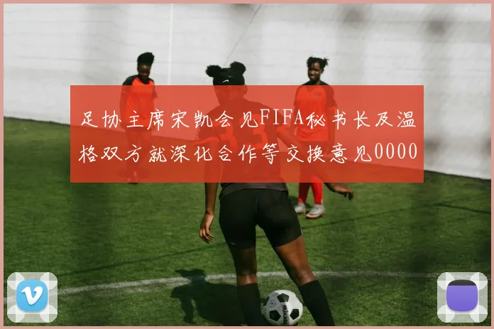 足协主席宋凯会见FIFA秘书长及温格双方就深化合作等交换意见0000644
