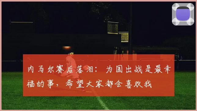 内马尔赛后落泪：为国出战是最幸福的事，希望大家都会喜欢我