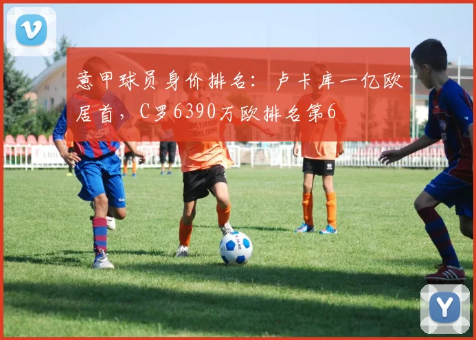 意甲球员身价排名：卢卡库一亿欧居首，C罗6390万欧排名第6