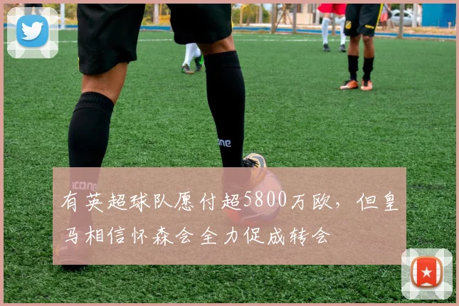 有英超球队愿付超5800万欧，但皇马相信怀森会全力促成转会