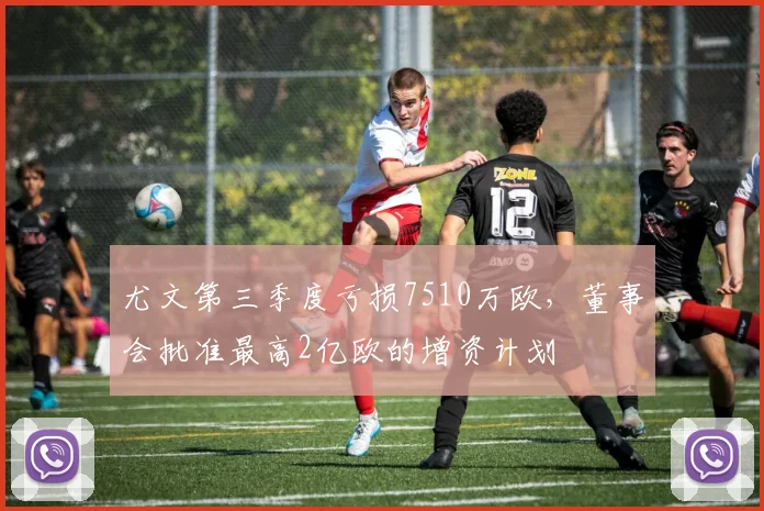 尤文第三季度亏损7510万欧，董事会批准最高2亿欧的增资计划