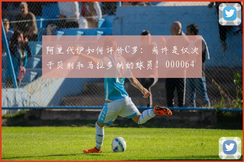阿里代伊如何评价C罗：或许是仅次于贝利和马拉多纳的球员！0000644