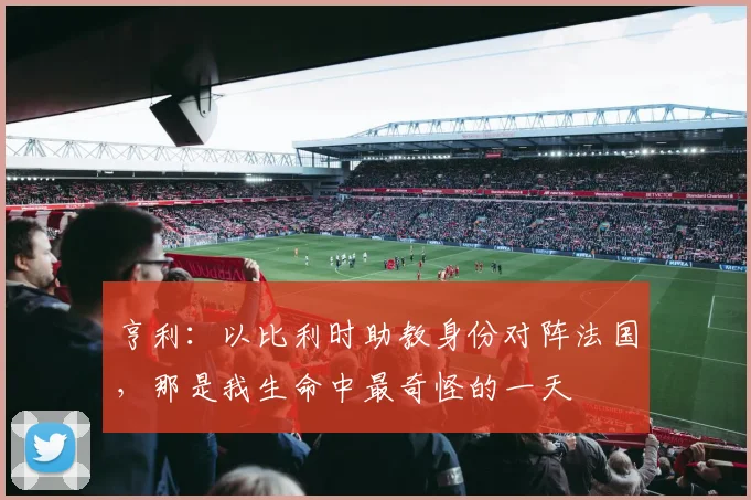 亨利：以比利时助教身份对阵法国，那是我生命中最奇怪的一天