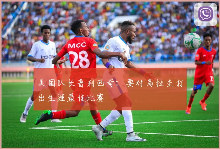 美国队长普利西奇：要对乌拉圭打出生涯最佳比赛
