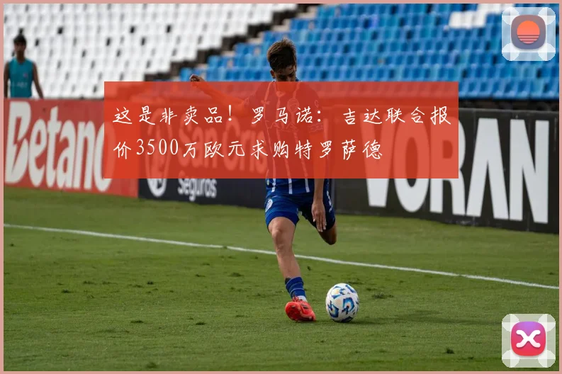 这是非卖品！罗马诺：吉达联合报价3500万欧元求购特罗萨德