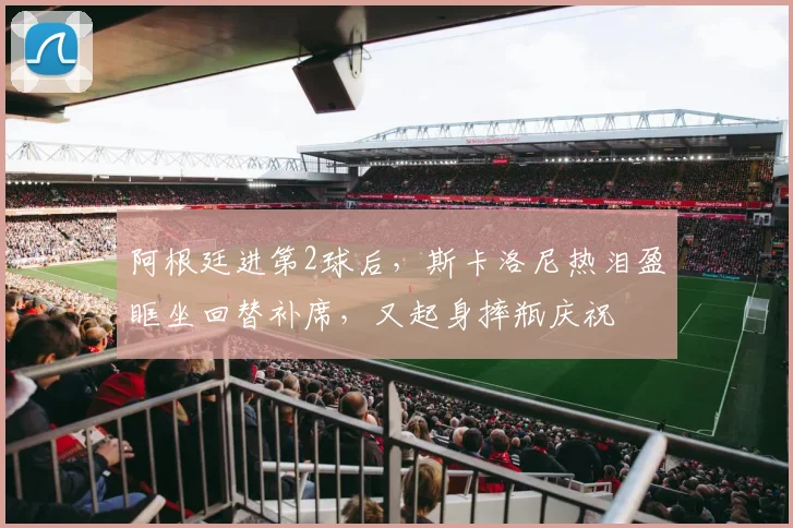 阿根廷进第2球后，斯卡洛尼热泪盈眶坐回替补席，又起身摔瓶庆祝