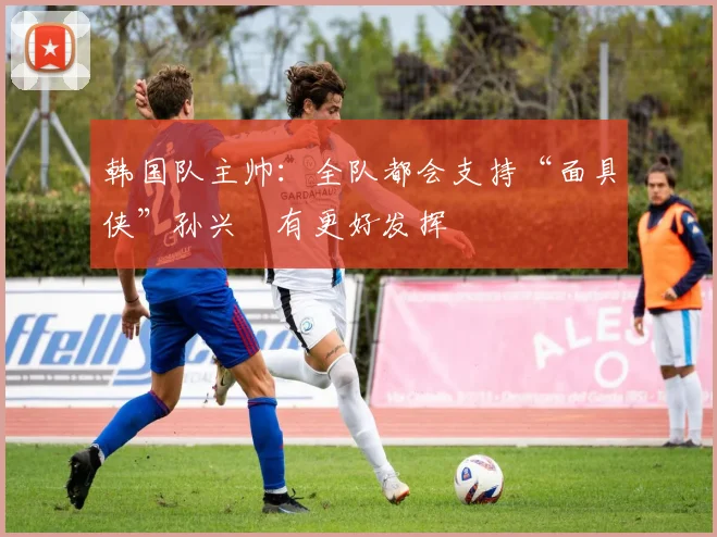 韩国队主帅：全队都会支持“面具侠”孙兴慜有更好发挥
