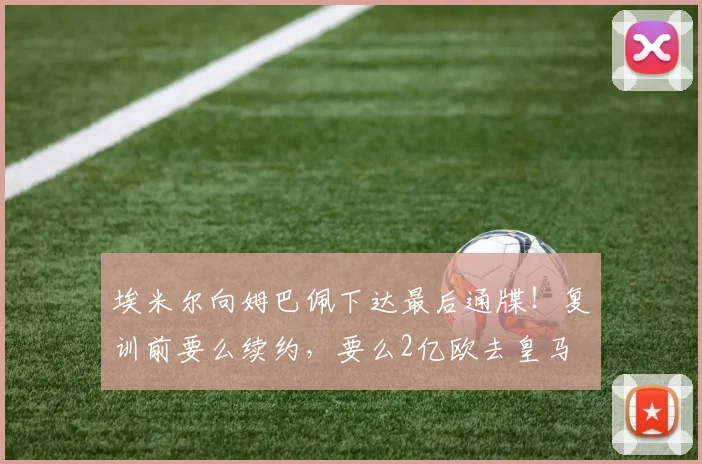埃米尔向姆巴佩下达最后通牒！复训前要么续约，要么2亿欧去皇马