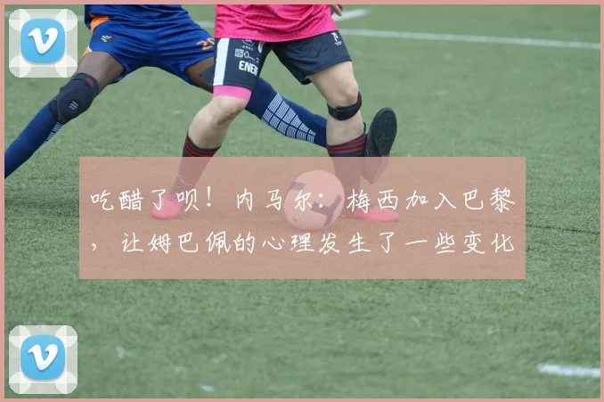 吃醋了呗！内马尔：梅西加入巴黎，让姆巴佩的心理发生了一些变化