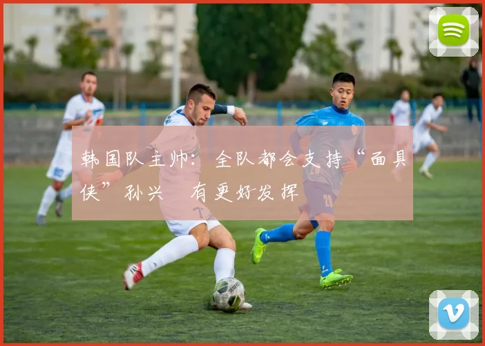 韩国队主帅：全队都会支持“面具侠”孙兴慜有更好发挥